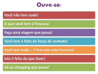 Ouve-se:
Você não tem nada!
O que você tem é frescura!
Faça uma viagem que passa!
Você tem é falta de força de vontade!
Você tem tudo... E fica com esta frescura!
Isto é falta do que fazer!
Vá ao shopping que passa!
 