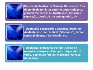 Depressão Reativa ou Neurose Depressiva: Esta
depende de um fator externo desencadeante,
geralmente perdas ou frustrações, tais como
separação, perda de um ente querido, etc.
- Depressão Secundária a Doenças Orgânicas:
Acidente vascular cerebral ("derrame"), tumor
cerebral, doenças da tireoide, etc.
- Depressão Endógena: Por deficiência de
neurotransmissores. Exemplos: depressão do
velho, depressão familiar e psicose maníaco-
depressiva.
 