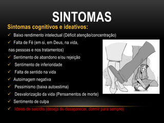 SINTOMAS
Sintomas cognitivos e ideativos:
 Baixo rendimento intelectual (Déficit atenção/concentração)
 Falta de Fé (em si, em Deus, na vida,
nas pessoas e nos tratamentos)
 Sentimento de abandono e/ou rejeição
 Sentimento de inferioridade
 Falta de sentido na vida
 Autoimagem negativa
 Pessimismo (baixa autoestima)
 Desvalorização da vida (Pensamentos de morte)
 Sentimento de culpa
 Ideias de suicídio (desejo de desaparecer, dormir para sempre)
 