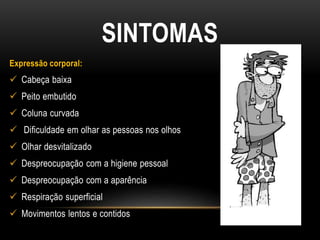 SINTOMAS
Expressão corporal:
 Cabeça baixa
 Peito embutido
 Coluna curvada
 Dificuldade em olhar as pessoas nos olhos
 Olhar desvitalizado
 Despreocupação com a higiene pessoal
 Despreocupação com a aparência
 Respiração superficial
 Movimentos lentos e contidos
 