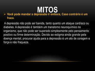 MITOS Você pode mandar a depressão ir embora, Caso contrário é um
fraco.
A depressão não pode ser banida, tanto quanto um ataque cardíaco ou
diabetes. A depressão é também um transtorno neuroquímico no
organismo, que não pode ser superado simplesmente pelo pensamento
positivo ou firme determinação. Devido ao estigma ainda grande pela
doença mental, procurar ajuda para a depressão é um ato de coragem e
força e não fraqueza.
 