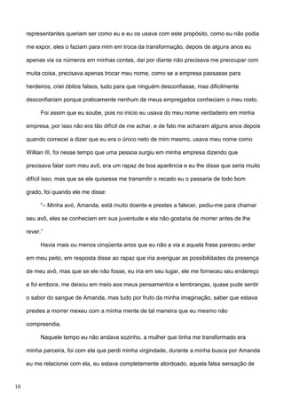 representantes queriam ser como eu e eu os usava com este propósito, como eu não podia
me expor, eles o faziam para mim em troca da transformação, depois de alguns anos eu
apenas via os números em minhas contas, daí por diante não precisava me preocupar com
muita coisa, precisava apenas trocar meu nome, como se a empresa passasse para
herdeiros, criei óbitos falsos, tudo para que ninguém desconfiasse, mas dificilmente
desconfiariam porque praticamente nenhum de meus empregados conheciam o meu rosto.
Foi assim que eu soube, pois no inicio eu usava do meu nome verdadeiro em minha
empresa, por isso não era tão difícil de me achar, e de fato me acharam alguns anos depois
quando comecei a dizer que eu era o único neto de mim mesmo, usava meu nome como
Willian III, foi nesse tempo que uma pessoa surgiu em minha empresa dizendo que
precisava falar com meu avô, era um rapaz de boa aparência e eu lhe disse que seria muito
difícil isso, mas que se ele quisesse me transmitir o recado eu o passaria de todo bom
grado, foi quando ele me disse:
“– Minha avó, Amanda, está muito doente e prestes a falecer, pediu-me para chamar
seu avô, eles se conheciam em sua juventude e ela não gostaria de morrer antes de lhe
rever.”
Havia mais ou menos cinqüenta anos que eu não a via e aquela frase pareceu arder
em meu peito, em resposta disse ao rapaz que iria averiguar as possibilidades da presença
de meu avô, mas que se ele não fosse, eu iria em seu lugar, ele me forneceu seu endereço
e foi embora, me deixou em meio aos meus pensamentos e lembranças, quase pude sentir
o sabor do sangue de Amanda, mas tudo por fruto da minha imaginação, saber que estava
prestes a morrer mexeu com a minha mente de tal maneira que eu mesmo não
compreendia.
Naquele tempo eu não andava sozinho, a mulher que tinha me transformado era
minha parceira, foi com ela que perdi minha virgindade, durante a minha busca por Amanda
eu me relacionei com ela, eu estava completamente atordoado, aquela falsa sensação de

10

 