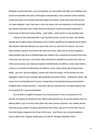 liberdade me permitia fazer o que eu quisesse, por isso prefiro não dizer com detalhes tudo
que fiz em questões de luxúria, fornicação e assassinatos, meus pecados eram inúmeros,
coisas das quais nunca pensei que seria capaz de praticar, ainda mais para mim que era
um rapaz religioso, mas é isso que o vírus nos causa, ele nos anestesia e nos faz pensar
que somos livres para voar, então vamos em busca do mundo para tentar preencher o
buraco que se abriu em nossas almas... tudo ilusão... pelo menos é o que percebo hoje.
Fiquei uns dois dias decidindo o que iria fazer porque, se ela me visse, sem dúvida
saberia que há algo errado, permaneço com a mesma aparência de cinqüenta anos atrás e
não existem netos tão idênticos aos seus avôs como eu seria de mim mesmo, por outro
lado comecei a pensar numa forma de evitar sua morte, sabia que iria vê-la enrugada e
sabia também que se eu a transformasse ela voltaria a ter a aparecia de quando tinha seus
vinte anos, era isso que o vírus fazia, todos nós temos a aparência de jovens de vinte, ou
vinte e poucos anos, por mais que sejamos transformados na velhice, nosso corpo retorna
a forma e, se formos transformados na infância, nosso corpo avança até alcançar essa
idade... pra mim, que era religioso, parece tudo obra do inimigo, me faz lembrar de uma
passagem onde diz que os jovens são escolhidos por serem fortes... realmente é assim, até
nosso vírus nos transforma em jovens e nossa força é incomparável porque ele também
fortalece toda a nossa estrutura... mas como não sou cientista não vou saber explicar isso,
só sei porque foi o que me ensinaram.
Eu me olhei no espelho enquanto me arrumava para ir vê-la e foi quando eu me
percebi, foi quando eu lembrei do meu reflexo pela primeira vez, foi ali que percebi como eu
estava pálido e que a cor dos meus olhos não eram mais as mesmas, meu cabelo parecia
mais liso do que antes e na época ele beirava meu ombro, não em um corte reto, mas os
fios mais longos chegavam ao fim da minha nuca... levei flores, meu coração palpitava
como a ultima vez, ninguém soube que eu fui até lá, consegui despistar minha

11

 