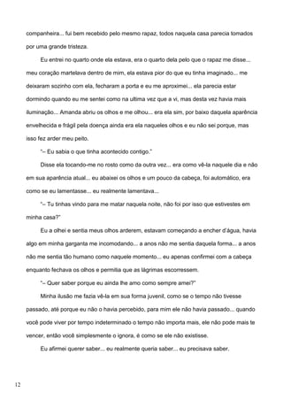 companheira... fui bem recebido pelo mesmo rapaz, todos naquela casa parecia tomados
por uma grande tristeza.
Eu entrei no quarto onde ela estava, era o quarto dela pelo que o rapaz me disse...
meu coração martelava dentro de mim, ela estava pior do que eu tinha imaginado... me
deixaram sozinho com ela, fecharam a porta e eu me aproximei... ela parecia estar
dormindo quando eu me sentei como na ultima vez que a vi, mas desta vez havia mais
iluminação... Amanda abriu os olhos e me olhou... era ela sim, por baixo daquela aparência
envelhecida e frágil pela doença ainda era ela naqueles olhos e eu não sei porque, mas
isso fez arder meu peito.
“– Eu sabia o que tinha acontecido contigo.”
Disse ela tocando-me no rosto como da outra vez... era como vê-la naquele dia e não
em sua aparência atual... eu abaixei os olhos e um pouco da cabeça, foi automático, era
como se eu lamentasse... eu realmente lamentava...
“– Tu tinhas vindo para me matar naquela noite, não foi por isso que estivestes em
minha casa?”
Eu a olhei e sentia meus olhos arderem, estavam começando a encher d’água, havia
algo em minha garganta me incomodando... a anos não me sentia daquela forma... a anos
não me sentia tão humano como naquele momento... eu apenas confirmei com a cabeça
enquanto fechava os olhos e permitia que as lágrimas escorressem.
“– Quer saber porque eu ainda lhe amo como sempre amei?”
Minha ilusão me fazia vê-la em sua forma juvenil, como se o tempo não tivesse
passado, até porque eu não o havia percebido, para mim ele não havia passado... quando
você pode viver por tempo indeterminado o tempo não importa mais, ele não pode mais te
vencer, então você simplesmente o ignora, é como se ele não existisse.
Eu afirmei querer saber... eu realmente queria saber... eu precisava saber.

12

 