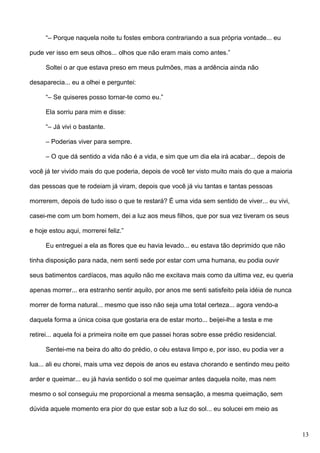 “– Porque naquela noite tu fostes embora contrariando a sua própria vontade... eu
pude ver isso em seus olhos... olhos que não eram mais como antes.”
Soltei o ar que estava preso em meus pulmões, mas a ardência ainda não
desaparecia... eu a olhei e perguntei:
“– Se quiseres posso tornar-te como eu.”
Ela sorriu para mim e disse:
“– Já vivi o bastante.
– Poderias viver para sempre.
– O que dá sentido a vida não é a vida, e sim que um dia ela irá acabar... depois de
você já ter vivido mais do que poderia, depois de você ter visto muito mais do que a maioria
das pessoas que te rodeiam já viram, depois que você já viu tantas e tantas pessoas
morrerem, depois de tudo isso o que te restará? É uma vida sem sentido de viver... eu vivi,
casei-me com um bom homem, dei a luz aos meus filhos, que por sua vez tiveram os seus
e hoje estou aqui, morrerei feliz.”
Eu entreguei a ela as flores que eu havia levado... eu estava tão deprimido que não
tinha disposição para nada, nem senti sede por estar com uma humana, eu podia ouvir
seus batimentos cardíacos, mas aquilo não me excitava mais como da ultima vez, eu queria
apenas morrer... era estranho sentir aquilo, por anos me senti satisfeito pela idéia de nunca
morrer de forma natural... mesmo que isso não seja uma total certeza... agora vendo-a
daquela forma a única coisa que gostaria era de estar morto... beijei-lhe a testa e me
retirei... aquela foi a primeira noite em que passei horas sobre esse prédio residencial.
Sentei-me na beira do alto do prédio, o céu estava limpo e, por isso, eu podia ver a
lua... ali eu chorei, mais uma vez depois de anos eu estava chorando e sentindo meu peito
arder e queimar... eu já havia sentido o sol me queimar antes daquela noite, mas nem
mesmo o sol conseguiu me proporcional a mesma sensação, a mesma queimação, sem
dúvida aquele momento era pior do que estar sob a luz do sol... eu solucei em meio as

13

 