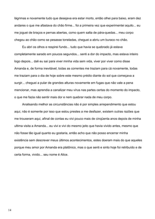 lágrimas e novamente tudo que desejava era estar morto, então olhei para baixo, eram dez
andares o que me afastava do chão firme... foi a primeira vez que experimentei aquilo... eu
me joguei de braços e pernas abertas, como quem salta de pára-quedas... meu corpo
chegou ao chão como se pesasse toneladas, cheguei a abriu um buraco no chão.
Eu abri os olhos e respirei fundo... tudo que havia se quebrado já estava
completamente sarado em poucos segundos... senti a dor do impacto, mas estava inteiro
logo depois... dali eu saí para viver minha vida sem vida, viver por viver como disse
Amanda e, de forma inevitável, todas as correntes me traziam para cá novamente, todas
me traziam para o dia de hoje sobre este mesmo prédio diante do sol que começava a
surgir... cheguei a pular de grandes alturas novamente em fugas que não vale a pena
mencionar, mas aprendia a canalizar meu vírus nas partes certas do momento do impacto,
o que me fazia não sentir mais dor e nem quebrar nada de meu corpo.
Analisando melhor as circunstâncias não é por simples arrependimento que estou
aqui, não é somente por isso que estou prestes a me desfazer, existem outras razões que
me trouxeram aqui, afinal de contas eu vivi pouco mais de cinqüenta anos depois de minha
ultima visita a Amanda... eu vivi e vivi do mesmo jeito que havia vivido antes, mesmo que
não fosse tão igual quanto eu gostaria, então acho que não posso encerrar minha
existência sem descrever meus últimos acontecimentos, estes doeram mais do que aqueles
porque meu amor por Amanda era platônico, mas o que senti e sinto hoje foi retribuído e de
certa forma, vivido... seu nome é Alice.

14

 