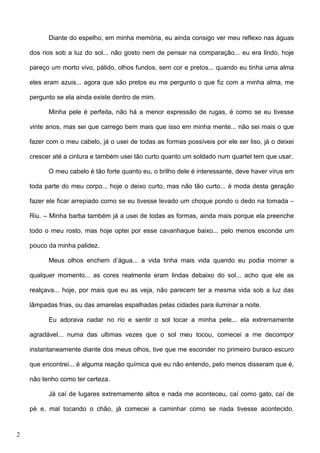 Diante do espelho, em minha memória, eu ainda consigo ver meu reflexo nas águas
dos rios sob a luz do sol... não gosto nem de pensar na comparação... eu era lindo, hoje
pareço um morto vivo, pálido, olhos fundos, sem cor e pretos... quando eu tinha uma alma
eles eram azuis... agora que são pretos eu me pergunto o que fiz com a minha alma, me
pergunto se ela ainda existe dentro de mim.
Minha pele é perfeita, não há a menor expressão de rugas, é como se eu tivesse
vinte anos, mas sei que carrego bem mais que isso em minha mente... não sei mais o que
fazer com o meu cabelo, já o usei de todas as formas possíveis por ele ser liso, já o deixei
crescer até a cintura e também usei tão curto quanto um soldado num quartel tem que usar.
O meu cabelo é tão forte quanto eu, o brilho dele é interessante, deve haver vírus em
toda parte do meu corpo... hoje o deixo curto, mas não tão curto... é moda desta geração
fazer ele ficar arrepiado como se eu tivesse levado um choque pondo o dedo na tomada –
Riu. – Minha barba também já a usei de todas as formas, ainda mais porque ela preenche
todo o meu rosto, mas hoje optei por esse cavanhaque baixo... pelo menos esconde um
pouco da minha palidez.
Meus olhos enchem d’água... a vida tinha mais vida quando eu podia morrer a
qualquer momento... as cores realmente eram lindas debaixo do sol... acho que ele as
realçava... hoje, por mais que eu as veja, não parecem ter a mesma vida sob a luz das
lâmpadas frias, ou das amarelas espalhadas pelas cidades para iluminar a noite.
Eu adorava nadar no rio e sentir o sol tocar a minha pele... ela extremamente
agradável... numa das ultimas vezes que o sol meu tocou, comecei a me decompor
instantaneamente diante dos meus olhos, tive que me esconder no primeiro buraco escuro
que encontrei... é alguma reação química que eu não entendo, pelo menos disseram que é,
não tenho como ter certeza.
Já caí de lugares extremamente altos e nada me aconteceu, caí como gato, caí de
pé e, mal tocando o chão, já comecei a caminhar como se nada tivesse acontecido.

2

 