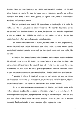 Existem coisas no meu mundo que fascinariam algumas pobres pessoas... na verdade
ainda fascinam a maioria dos que são iguais a mim, mas parece que algo se quebrou
dentro de mim, dentro da minha mente, parece que algo se desfez, como se eu afundasse
em águas profundamente negras.
Quantas pessoas tiram a própria vida enquanto eu só queria poder ter a minha de
volta... não acho isso justo, elas não fazem idéia do que estão fazendo, são pessoas cheias
de vida e de força, sabem que um dia vão morrer, deveriam ter cada dia como um presente
e fazer ao máximo para prolongar sua existência, mas roubam de si o ar, roubam sua
essência e ainda acham que terão paz com essa atrocidade...
Com a minha imagem refletida no espelho, olhando dentro dos meus próprios olhos,
me vendo através das minhas lágrimas foi onde minha certeza cresceu, mesmo que já
existente dentro de mim, aquele pensamento era fixo... eu só queria poder ter a minha vida
de volta.
Eu olho pro nada e sinto o grande vazio que existe dentro de mim, é uma depressão
inexplicável, nunca soube de alguém que tenha sentido o que estou sentindo, não
conseguia me alimentar como deveria, sinto que estou muito fraco por causa disso, mas
quando olho nos olhos cheios de vida de quem eu pretendo me alimentar esse vazio parece
crescer ainda mais e assim eu volto a pergunta inicial... depois de tudo isso o que te resta?
A vontade de chorar é inevitável, os que me conheceram no auge da minha
eternidade não entendiam o que havia comigo, simplesmente se afastaram de mim, não me
achavam mais divertido, só porque não compartilhava mais de seus instintos.
Não há um sentimento verdadeiro entre nenhum de nós... pelo menos nunca havia
visto... todas as relações são baseadas em interesses, ninguém anda com alguém pelo
simples prazer da companhia, sempre esperam tirar algum proveito daquilo... deve ser isso
que esse vírus também causa nas nossas mentes... então eu volto para a mesma
realidade: Eu só queria poder ter a minha vida de volta... mas eu não posso.

3

 