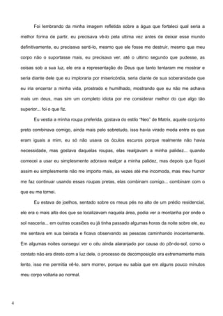 Foi lembrando da minha imagem refletida sobre a água que fortaleci qual seria a
melhor forma de partir, eu precisava vê-lo pela ultima vez antes de deixar esse mundo
definitivamente, eu precisava senti-lo, mesmo que ele fosse me destruir, mesmo que meu
corpo não o suportasse mais, eu precisava ver, até o ultimo segundo que pudesse, as
coisas sob a sua luz, ele era a representação do Deus que tanto tentaram me mostrar e
seria diante dele que eu imploraria por misericórdia, seria diante de sua soberanidade que
eu iria encerrar a minha vida, prostrado e humilhado, mostrando que eu não me achava
mais um deus, mas sim um completo idiota por me considerar melhor do que algo tão
superior... foi o que fiz.
Eu vestia a minha roupa preferida, gostava do estilo “Neo” de Matrix, aquele conjunto
preto combinava comigo, ainda mais pelo sobretudo, isso havia virado moda entre os que
eram iguais a mim, eu só não usava os óculos escuros porque realmente não havia
necessidade, mas gostava daquelas roupas, elas realçavam a minha palidez... quando
comecei a usar eu simplesmente adorava realçar a minha palidez, mas depois que fiquei
assim eu simplesmente não me importo mais, as vezes até me incomoda, mas meu humor
me faz continuar usando essas roupas pretas, elas combinam comigo... combinam com o
que eu me tornei.
Eu estava de joelhos, sentado sobre os meus pés no alto de um prédio residencial,
ele era o mais alto dos que se localizavam naquela área, podia ver a montanha por onde o
sol nasceria... em outras ocasiões eu já tinha passado algumas horas da noite sobre ele, eu
me sentava em sua beirada e ficava observando as pessoas caminhando inocentemente.
Em algumas noites consegui ver o céu ainda alaranjado por causa do pôr-do-sol, como o
contato não era direto com a luz dele, o processo de decomposição era extremamente mais
lento, isso me permitia vê-lo, sem morrer, porque eu sabia que em alguns pouco minutos
meu corpo voltaria ao normal.

4

 