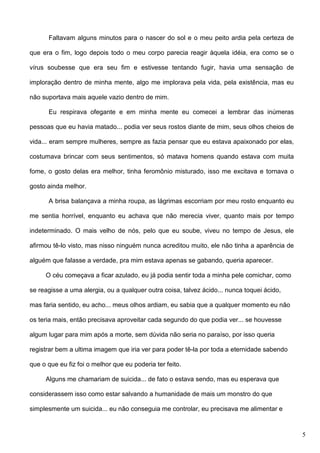 Faltavam alguns minutos para o nascer do sol e o meu peito ardia pela certeza de
que era o fim, logo depois todo o meu corpo parecia reagir àquela idéia, era como se o
vírus soubesse que era seu fim e estivesse tentando fugir, havia uma sensação de
imploração dentro de minha mente, algo me implorava pela vida, pela existência, mas eu
não suportava mais aquele vazio dentro de mim.
Eu respirava ofegante e em minha mente eu comecei a lembrar das inúmeras
pessoas que eu havia matado... podia ver seus rostos diante de mim, seus olhos cheios de
vida... eram sempre mulheres, sempre as fazia pensar que eu estava apaixonado por elas,
costumava brincar com seus sentimentos, só matava homens quando estava com muita
fome, o gosto delas era melhor, tinha feromônio misturado, isso me excitava e tornava o
gosto ainda melhor.
A brisa balançava a minha roupa, as lágrimas escorriam por meu rosto enquanto eu
me sentia horrível, enquanto eu achava que não merecia viver, quanto mais por tempo
indeterminado. O mais velho de nós, pelo que eu soube, viveu no tempo de Jesus, ele
afirmou tê-lo visto, mas nisso ninguém nunca acreditou muito, ele não tinha a aparência de
alguém que falasse a verdade, pra mim estava apenas se gabando, queria aparecer.
O céu começava a ficar azulado, eu já podia sentir toda a minha pele comichar, como
se reagisse a uma alergia, ou a qualquer outra coisa, talvez ácido... nunca toquei ácido,
mas faria sentido, eu acho... meus olhos ardiam, eu sabia que a qualquer momento eu não
os teria mais, então precisava aproveitar cada segundo do que podia ver... se houvesse
algum lugar para mim após a morte, sem dúvida não seria no paraíso, por isso queria
registrar bem a ultima imagem que iria ver para poder tê-la por toda a eternidade sabendo
que o que eu fiz foi o melhor que eu poderia ter feito.
Alguns me chamariam de suicida... de fato o estava sendo, mas eu esperava que
considerassem isso como estar salvando a humanidade de mais um monstro do que
simplesmente um suicida... eu não conseguia me controlar, eu precisava me alimentar e

5

 