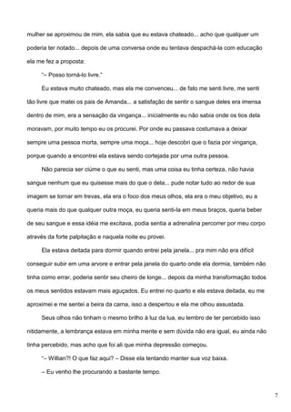mulher se aproximou de mim, ela sabia que eu estava chateado... acho que qualquer um
poderia ter notado... depois de uma conversa onde eu tentava despachá-la com educação
ela me fez a proposta:
“– Posso torná-lo livre.”
Eu estava muito chateado, mas ela me convenceu... de fato me senti livre, me senti
tão livre que matei os pais de Amanda... a satisfação de sentir o sangue deles era imensa
dentro de mim, era a sensação da vingança... inicialmente eu não sabia onde os tios dela
moravam, por muito tempo eu os procurei. Por onde eu passava costumava a deixar
sempre uma pessoa morta, sempre uma moça... hoje descobri que o fazia por vingança,
porque quando a encontrei ela estava sendo cortejada por uma outra pessoa.
Não parecia ser ciúme o que eu senti, mas uma coisa eu tinha certeza, não havia
sangue nenhum que eu quisesse mais do que o dela... pude notar tudo ao redor de sua
imagem se tornar em trevas, ela era o foco dos meus olhos, ela era o meu objetivo, eu a
queria mais do que qualquer outra moça, eu queria senti-la em meus braços, queria beber
de seu sangue e essa idéia me excitava, podia sentia a adrenalina percorrer por meu corpo
através da forte palpitação e naquela noite eu provei.
Ela estava deitada para dormir quando entrei pela janela... pra mim não era difícil
conseguir subir em uma arvore e entrar pela janela do quarto onde ela dormia, também não
tinha como errar, poderia sentir seu cheiro de longe... depois da minha transformação todos
os meus sentidos estavam mais aguçados. Eu entrei no quarto e ela estava deitada, eu me
aproximei e me sentei a beira da cama, isso a despertou e ela me olhou assustada.
Seus olhos não tinham o mesmo brilho à luz da lua, eu lembro de ter percebido isso
nitidamente, a lembrança estava em minha mente e sem dúvida não era igual, eu ainda não
tinha percebido, mas acho que foi ali que minha depressão começou.
“– Willian?! O que faz aqui? – Disse ela tentando manter sua voz baixa.
– Eu venho lhe procurando a bastante tempo.

7

 