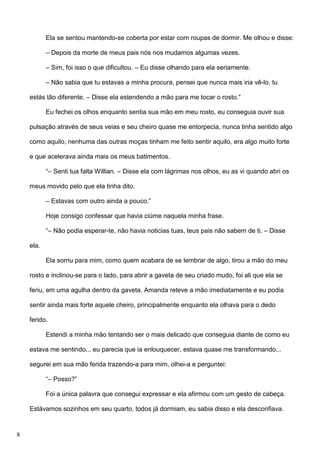 Ela se sentou mantendo-se coberta por estar com roupas de dormir. Me olhou e disse:
– Depois da morte de meus pais nós nos mudamos algumas vezes.
– Sim, foi isso o que dificultou. – Eu disse olhando para ela seriamente.
– Não sabia que tu estavas a minha procura, pensei que nunca mais iria vê-lo. tu
estás tão diferente. – Disse ela estendendo a mão para me tocar o rosto.”
Eu fechei os olhos enquanto sentia sua mão em meu rosto, eu conseguia ouvir sua
pulsação através de seus veias e seu cheiro quase me entorpecia, nunca tinha sentido algo
como aquilo, nenhuma das outras moças tinham me feito sentir aquilo, era algo muito forte
e que acelerava ainda mais os meus batimentos.
“– Senti tua falta Willian. – Disse ela com lágrimas nos olhos, eu as vi quando abri os
meus movido pelo que ela tinha dito.
– Estavas com outro ainda a pouco.”
Hoje consigo confessar que havia ciúme naquela minha frase.
“– Não podia esperar-te, não havia noticias tuas, teus pais não sabem de ti. – Disse
ela.
Ela sorriu para mim, como quem acabara de se lembrar de algo, tirou a mão do meu
rosto e inclinou-se para o lado, para abrir a gaveta de seu criado mudo, foi ali que ela se
feriu, em uma agulha dentro da gaveta. Amanda reteve a mão imediatamente e eu podia
sentir ainda mais forte aquele cheiro, principalmente enquanto ela olhava para o dedo
ferido.
Estendi a minha mão tentando ser o mais delicado que conseguia diante de como eu
estava me sentindo... eu parecia que ia enlouquecer, estava quase me transformando...
segurei em sua mão ferida trazendo-a para mim, olhei-a e perguntei:
“– Posso?”
Foi a única palavra que consegui expressar e ela afirmou com um gesto de cabeça.
Estávamos sozinhos em seu quarto, todos já dormiam, eu sabia disso e ela desconfiava.

8

 