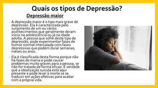 Quais os tipos de Depressão?
Depressão maior
• A depressão maior é o tipo mais grave de
depressão. Ela é caracterizada pelo
surgimento de um ou vários
acontecimentos que geralmente deram
início na adolescência ou já na idade
adulta. A pessoa que sofre deste tipo de
depressão, pode experimentar fases de
humor normal intercalada com fases
depressivas que podem durar semanas,
meses ou anos.
• Ela é classificada desta forma porque não
há fases de mania e pode causar
problemas muito graves para a pessoa, se
não for tratada de forma eficaz. É verdade
que a idealização suicida está aqui
presente e pode levar à morte se se
traduzir em ações efetivas para acabar
com a própria vida.
 