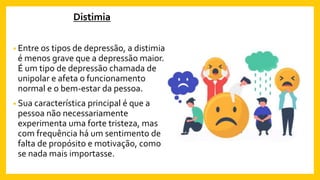 Distimia
• Entre os tipos de depressão, a distimia
é menos grave que a depressão maior.
É um tipo de depressão chamada de
unipolar e afeta o funcionamento
normal e o bem-estar da pessoa.
• Sua característica principal é que a
pessoa não necessariamente
experimenta uma forte tristeza, mas
com frequência há um sentimento de
falta de propósito e motivação, como
se nada mais importasse.
 