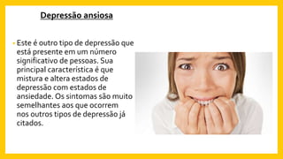Depressão ansiosa
• Este é outro tipo de depressão que
está presente em um número
significativo de pessoas. Sua
principal característica é que
mistura e altera estados de
depressão com estados de
ansiedade. Os sintomas são muito
semelhantes aos que ocorrem
nos outros tipos de depressão já
citados.
 