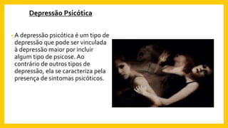 Depressão Psicótica
• A depressão psicótica é um tipo de
depressão que pode ser vinculada
à depressão maior por incluir
algum tipo de psicose. Ao
contrário de outros tipos de
depressão, ela se caracteriza pela
presença de sintomas psicóticos.
 