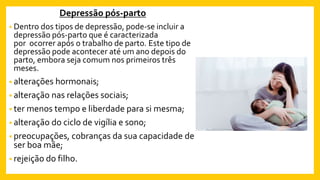 Depressão pós-parto
• Dentro dos tipos de depressão, pode-se incluir a
depressão pós-parto que é caracterizada
por ocorrer após o trabalho de parto. Este tipo de
depressão pode acontecer até um ano depois do
parto, embora seja comum nos primeiros três
meses.
• alterações hormonais;
• alteração nas relações sociais;
• ter menos tempo e liberdade para si mesma;
• alteração do ciclo de vigília e sono;
• preocupações, cobranças da sua capacidade de
ser boa mãe;
• rejeição do filho.
 