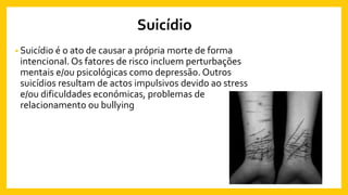 Suicídio
• Suicídio é o ato de causar a própria morte de forma
intencional. Os fatores de risco incluem perturbações
mentais e/ou psicológicas como depressão. Outros
suicídios resultam de actos impulsivos devido ao stress
e/ou dificuldades económicas, problemas de
relacionamento ou bullying
 
