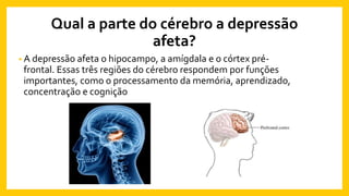 Qual a parte do cérebro a depressão
afeta?
• A depressão afeta o hipocampo, a amígdala e o córtex pré-
frontal. Essas três regiões do cérebro respondem por funções
importantes, como o processamento da memória, aprendizado,
concentração e cognição
 
