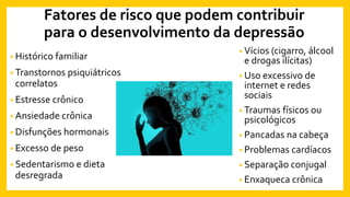 Fatores de risco que podem contribuir
para o desenvolvimento da depressão
• Histórico familiar
• Transtornos psiquiátricos
correlatos
• Estresse crônico
• Ansiedade crônica
• Disfunções hormonais
• Excesso de peso
• Sedentarismo e dieta
desregrada
• Vícios (cigarro, álcool
e drogas ilícitas)
• Uso excessivo de
internet e redes
sociais
• Traumas físicos ou
psicológicos
• Pancadas na cabeça
• Problemas cardíacos
• Separação conjugal
• Enxaqueca crônica
 