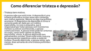 Como diferenciar tristeza e depressão?
• Tristeza tem motivo.
• A pessoa sabe que está triste. A depressão é uma
tristeza profunda e muitas vezes sem conteúdo,
sem motivo aparente. Mesmo se algo maravilhoso
acontecer. O diagnóstico da depressão é clínico e
somente pode ser dado por um médico
especialista, no caso o psiquiatra, que é
responsável por tratar pessoas com transtornos
mentais ou estiver acontecendo, a pessoa
continuará triste. A pessoa triste pode ter sintomas
no corpo, como sentir aperto no perito,
taquicardia, chorar.A pessoa deprimida tem
pensamentos suicidas. Quem está triste costuma
ter pensamentos repetitivos sobre a razão da
tristeza. Quando deprimida, a pessoa sente, pelo
menos, duas semanas de uma tristeza profunda e
contínua.
 