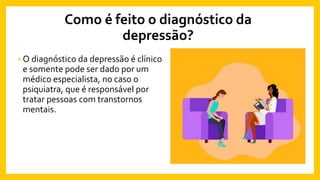 Como é feito o diagnóstico da
depressão?
• O diagnóstico da depressão é clínico
e somente pode ser dado por um
médico especialista, no caso o
psiquiatra, que é responsável por
tratar pessoas com transtornos
mentais.
 