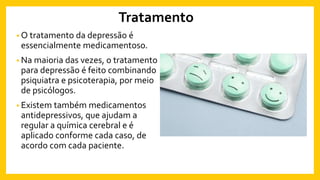 Tratamento
• O tratamento da depressão é
essencialmente medicamentoso.
• Na maioria das vezes, o tratamento
para depressão é feito combinando
psiquiatra e psicoterapia, por meio
de psicólogos.
• Existem também medicamentos
antidepressivos, que ajudam a
regular a química cerebral e é
aplicado conforme cada caso, de
acordo com cada paciente.
 