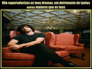 Não supervalorizes os teus dramas, em detrimento de tantos  outros  maiores que os teus 