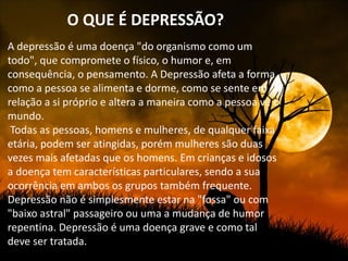 O QUE É DEPRESSÃO?
A depressão é uma doença "do organismo como um
todo", que compromete o físico, o humor e, em
consequência, o pensamento. A Depressão afeta a forma
como a pessoa se alimenta e dorme, como se sente em
relação a si próprio e altera a maneira como a pessoa vê o
mundo.
 Todas as pessoas, homens e mulheres, de qualquer faixa
etária, podem ser atingidas, porém mulheres são duas
vezes mais afetadas que os homens. Em crianças e idosos
a doença tem características particulares, sendo a sua
ocorrência em ambos os grupos também frequente.
Depressão não é simplesmente estar na "fossa" ou com
"baixo astral" passageiro ou uma a mudança de humor
repentina. Depressão é uma doença grave e como tal
deve ser tratada.
 
