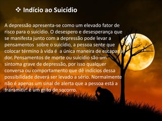  Indício ao Suicídio

A depressão apresenta-se como um elevado fator de
risco para o suicídio. O desespero e desesperança que
se manifesta junto com a depressão pode levar a
pensamentos sobre o suicídio, a pessoa sente que
colocar término à vida é a única maneira de escapar à
dor. Pensamentos de morte ou suicídio são um
sintoma grave de depressão, por isso qualquer
conversa ou comportamento que dê indícios dessa
possibilidade deverá ser levado a sério. Normalmente
não é apenas um sinal de alerta que a pessoa está a
transmitir: é um grito de socorro.
 