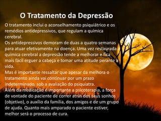 O Tratamento da Depressão
O tratamento inclui o aconselhamento psiquiátrico e os
remédios antidepressivos, que regulam a química
cerebral.
Os antidepressivos demoram de duas a quatro semanas
para atuar efetivamente na doença. Uma vez restaurada a
química cerebral a depressão tende a melhorar e fica
mais fácil erguer a cabeça e tomar uma atitude perante a
vida.
Mas é importante ressaltar que apesar da melhora o
tratamento ainda vai continuar por um prazo
indeterminado, sob a avaliação do psiquiatra.
Além da medicação é importante a psicoterapia, a força
de vontade do paciente de correr atrás dos seus sonhos
(objetivo), o auxílio da família, dos amigos e de um grupo
de ajuda. Quanto mais amparado o paciente estiver,
melhor será o processo de cura.
 