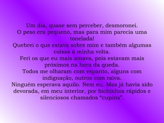 Um dia, quase sem perceber, desmoronei. O peso era pequeno, mas para mim parecia uma tonelada! Quebrei o que estava sobre mim e também algumas coisas à minha volta. Feri os que eu mais amava, pois estavam mais próximos na hora da queda. Todos me olharam com espanto, alguns com indignação, outros com raiva. Ninguém esperava aquilo. Nem eu. Mas já havia sido devorada, em meu interior, por bichinhos rápidos e silenciosos chamados “cupins”. 