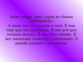 Sabe, amiga, esse cupim se chama DEPRESSÃO. A mesa sou eu. A mesa é você. É sua mãe que lhe importuna. É seu avô que reclama demais. É seu filho rebelde. É seu namorado ciumento e estressado. O marido ausente e pessimista. 