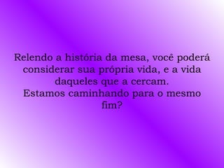 Relendo a história da mesa, você poderá considerar sua própria vida, e a vida daqueles que a cercam. Estamos caminhando para o mesmo fim? 