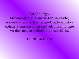 Eu lhe digo. Mesmo que sua mesa tenha caído, mesmo que ela tenha quebrado muitas coisas e pareça imprestável; mesmo que vá dar muito trabalho consertá-la, CONSERTE-A! 
