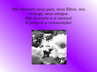 Não descarte seus pais, seus filhos, seu cônjuge, seus amigos. Não descarte a si mesma! É possível a restauração! 