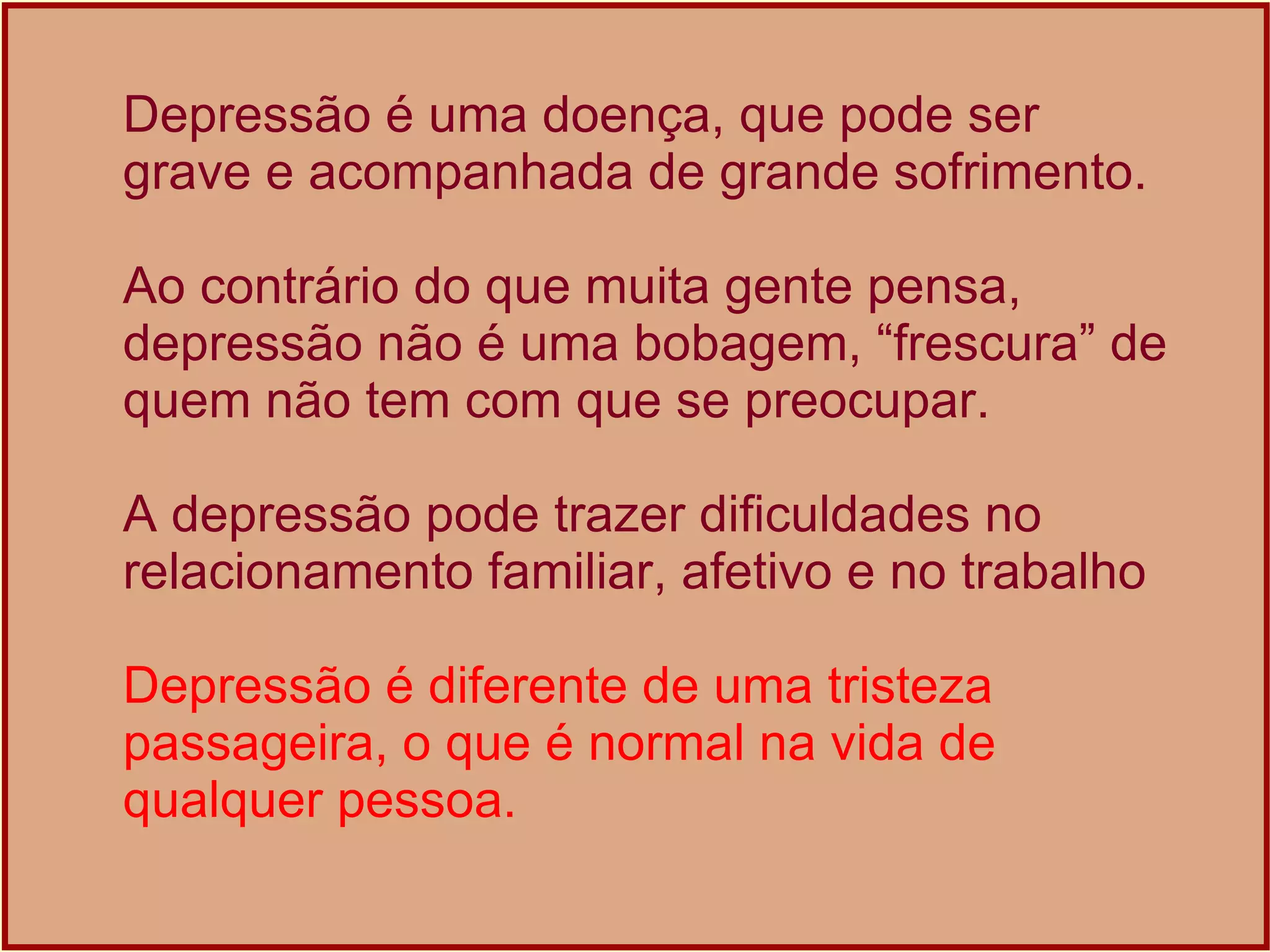 Depressão é uma doença, que pode ser grave e acompanhada de grande sofrimento.  Ao contrário do que muita gente pensa, depressão não é uma bobagem, “frescura” de quem não tem com que se preocupar. A depressão pode trazer dificuldades no relacionamento familiar, afetivo e no trabalho Depressão é diferente de uma tristeza passageira, o que é normal na vida de qualquer pessoa. 
