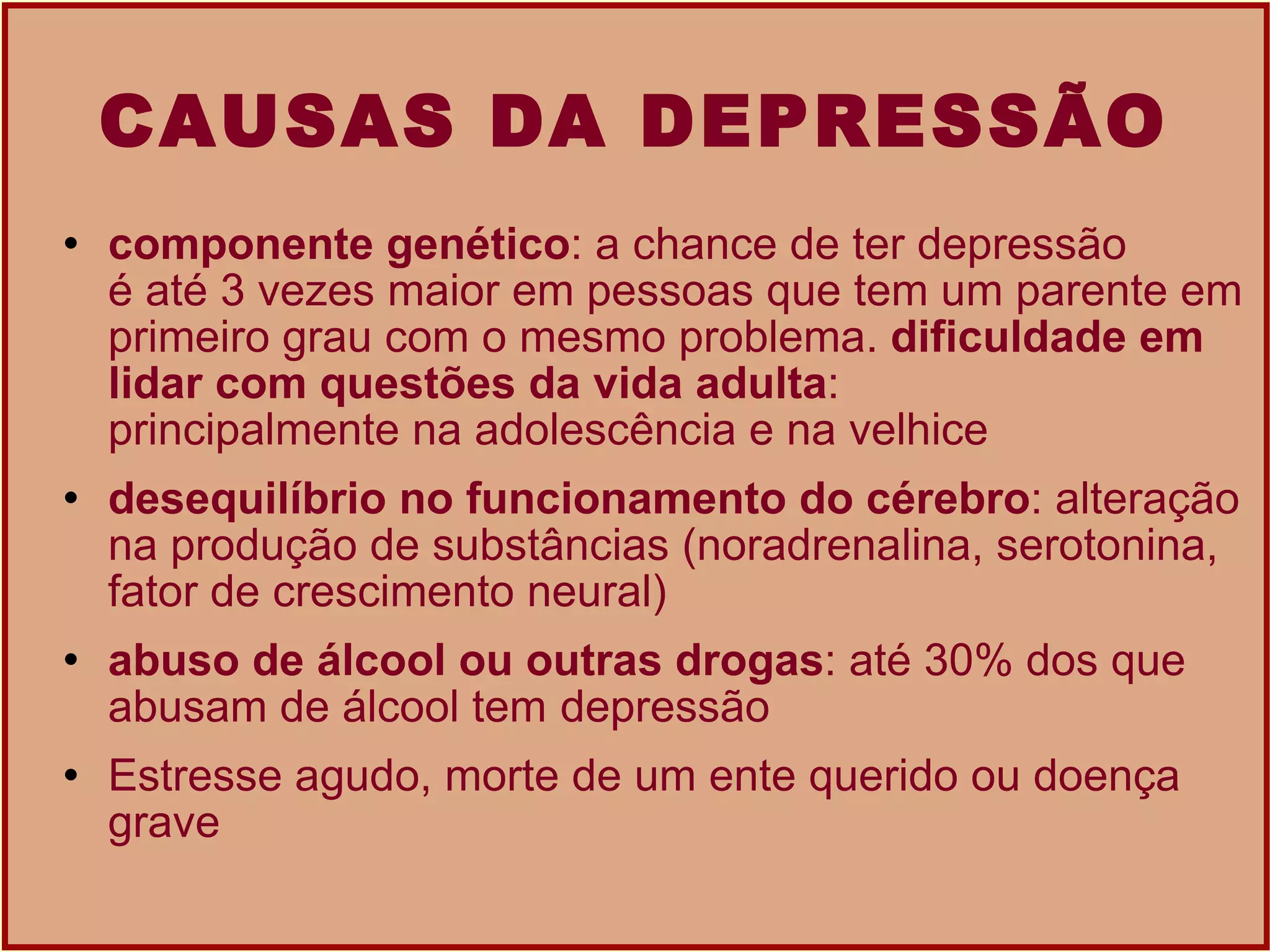 CAUSAS DA DEPRESSÃO componente genético : a chance de ter depressão é até 3 vezes maior em pessoas que tem um parente em primeiro grau com o mesmo problema.  dificuldade em lidar com questões da vida adulta : principalmente na adolescência e na velhice desequilíbrio no funcionamento do cérebro : alteração na produção de substâncias (noradrenalina, serotonina, fator de crescimento neural)  abuso de álcool ou outras drogas : até 30% dos que abusam de álcool tem  depressão   Estresse agudo, morte de um ente querido ou doença grave  