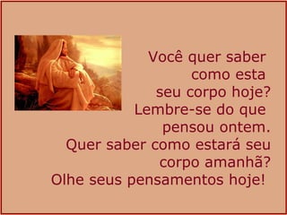 Você quer saber  como esta  seu corpo hoje? Lembre-se do que  pensou ontem. Quer saber como estará seu corpo amanhã? Olhe seus pensamentos hoje!  