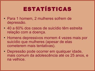 ESTATÍSTICAS Para 1 homem, 2 mulheres sofrem de depressão.  40 a 60% dos casos de suicídio têm estreita relação com a doença.  Homens depressivos morrem 4 vezes mais por suicídio que mulheres (apesar de elas cometerem mais tentativas).  Depressão pode ocorrer em qualquer idade, mais comum da adolescência até os 25 anos, e na velhice. 