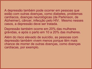 A depressão também pode ocorrer em pessoas que estão com outras doenças, como diabetes, problemas cardíacos, doenças neurológicas (de Parkinson, de Alzheimer), câncer, infecção pelo HIV.  Mesmo nesses casos, a depressão deve ser tratada. Depressão também ocorre em 20% das mulheres grávidas, e após o parto em 10 a 20% das mulheres. Além do risco elevado de suicídio, as pessoas com depressão também vivem menos porque têm mais chance de morrer de outras doenças, como doenças cardíacas, por exemplo.  