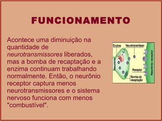 FUNCIONAMENTO Acontece uma diminuição na quantidade de  neurotransmissores  liberados, mas a bomba de recaptação e a enzima continuam trabalhando normalmente. Então, o neurônio receptor captura menos neurotransmissores e o sistema nervoso funciona com menos &quot;combustível&quot;.  