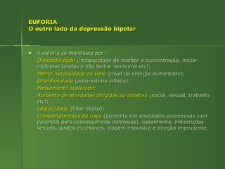 EUFORIA  O outro lado da depressão bipolar A euforia se manifesta por : Distratibilidade   (incapacidade de manter a concentração, iniciar múltiplas tarefas e não fechar nenhuma etc); Menor necessidade de sono  (nível de energia aumentado);  Grandiosidade  (auto-estima inflada); Pensamento acelerado ; Aumento de atividades dirigidas ao objetivo   (social, sexual, trabalho etc); Loquacidade   (falar muito); Comportamentos de risco   (aumento em atividades prazeirosas com potencial para consequências dolorosas). Geralmente, indiscrições sexuais, gastos excessivos, viagem impulsiva e direção imprudente. 