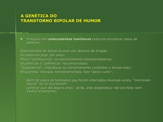 A GENÉTICA DO TRANSTORNO BIPOLAR DE HUMOR Pesquisa dos  antecedentes familiares  costuma encontrar casos de pessoas: Dependentes de álcool ou com uso abusivo de drogas; Viciadas em jogo, em sexo; Muito “aventureiras” ou extremamente empreendedoras; Excêntricas e “polêmicas” na comunidade; “ Gastadeiras”, impulsivas ou extremamente contentes o tempo todo; Briguentas, raivosas, temperamentais, tipo “pavio curto”; Além de casos de familiares que foram internados diversas vezes, “morreram loucos” ou se suicidaram.  Lembrar que até alguns anos  atrás, este diagnóstico não era feito nem existia tratamento. 