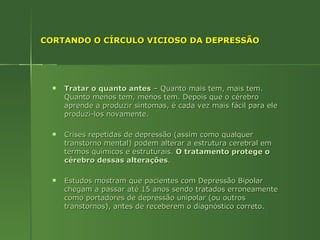 CORTANDO O CÍRCULO VICIOSO DA DEPRESSÃO Tratar o quanto antes  – Quanto mais tem, mais tem. Quanto menos tem, menos tem. Depois que o cérebro aprende a produzir sintomas, é cada vez mais fácil para ele produzi-los novamente. Crises repetidas de depressão (assim como qualquer transtorno mental) podem alterar a estrutura cerebral em termos químicos e estruturais.  O tratamento protege o cérebro dessas alterações . Estudos mostram que pacientes com Depressão Bipolar chegam a passar até 15 anos sendo tratados erroneamente como portadores de depressão unipolar (ou outros transtornos), antes de receberem o diagnóstico correto. 