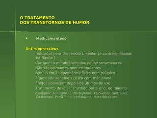 O TRATAMENTO DOS TRANSTORNOS DE HUMOR  Medicamentoso : Anti-depressivos Indicados para Depressão Unipolar (e  contra-indicados  na Bipolar) Corrigem o metabolismo dos neurotransmissores Não são calmantes nem estimulantes Não levam à dependência física nem psíquica Alguns são sedativos (risco com máquinas) Efeitos aparecem depois de 30 dias de uso Tratamento deve ser mantido por 1 ano, no mínimo Exemplos: Amitriptilina, Nortriptilina, Fluoxetina, Sertralina, Citalopram, Paroxetina, Venlafaxina, Mirtazapina etc. 