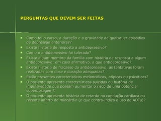 PERGUNTAS QUE DEVEM SER FEITAS Como foi o curso, a duração e a gravidade de quaisquer episódios de depressão anteriores? Existe história de resposta a antidepressivo? Como o antidepressivo foi tolerado? Existe algum membro da família com história de resposta a algum antidepressivo; em caso afirmativo, a que antidepressivo? Existe história de fracasso do antidepressivo, as tentativas foram realizadas com dose e duração adequadas? Estão presentes características melancólicas, atípicas ou psicóticas? O paciente apresenta características suicidas ou história de impulsividade que possam aumentar o risco de uma potencial superdosagem? O paciente apresenta história de retardo na condução cardíaca ou recente infarto do miocárdio (o que contra-indica o uso de ADTs)? 