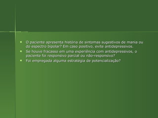 O paciente apresenta história de sintomas sugestivos de mania ou do espectro bipolar? Em caso positivo, evite antidepressivos. Se houve fracasso em uma experiência com antidepressivos, o paciente foi responsivo parcial ou não-responsivo? Foi empregada alguma estratégia de potencialização? 