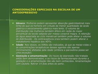 CONSIDERAÇÕES ESPECIAIS NA ESCOLHA DE UM ANTIDEPRESSIVO Gênero : Mulheres podem apresentar absorção gastrintestinal mais lenta do que os homens em virtude de menor quantidade de ácido gástrico e esvaziamento gástrico mais lento. O volume de distribuição nas mulheres também difere em razão do maior percentual de tecido adiposo por massa corporal magra. A retenção de água associada ao ciclo menstrual também pode afetar o volume de distribuição . Os contraceptivos orais também podem alterar o metabolismo hepático dos ADTs. Idade : Nos idosos, os ISRSs são indicados, já que as meias-vidas e as concentrações terapêuticas desses agentes são apenas minimamente afetadas pela idade (embora a paroxetina possa ser uma exceção). Gestação e amamentação : Os riscos da depressão não-tratada estão bem demonstrados, e os riscos da farmacoterapia durante a gestação e a amamentação não são bem conhecidos. Amamentação com cautela. Retirar 14 dias antes do parto. 