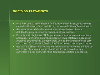 INÍCIO DO TRATAMENTO Uma vez que o medicamento foi iniciado, deverá ser gradualmente elevado até os níveis terapêuticos, por meio de titulação crescente. Geralmente os ADTs são iniciados em doses baixas. Idosos debilitados podem requerer reduções ainda maiores. Durante a titulação, os ISRSs podem temporariamente aumentar a ansiedade, a insônia ou ambos. Esses efeitos colaterais podem ser aliviados pela redução da dose; pelo uso de benzodiazepínicos (em curto prazo); e pela adição de hipnóticos ou trazodona  para dormir. Nos ADTs e ISRSs, existe uma demora significativa entre o início do medicamento e a resposta; não há razão para acreditar que aumentar a dose acima da faixa terapêutica acelera a resposta. 